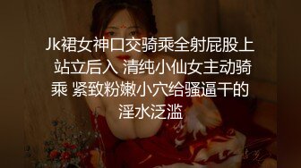 Jk裙女神口交骑乘全射屁股上 站立后入 清纯小仙女主动骑乘 紧致粉嫩小穴给骚逼干的淫水泛滥