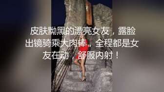  皮肤黝黑的漂亮女友，露脸出镜骑乘大肉棒，全程都是女友在动，舒服内射！