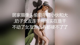 居家摄像头偷窥年轻小伙和大,奶子女友连干两炮实在是干不动了女友怎么弄都硬不了了