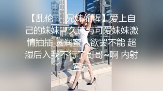 【乱伦❤️兄妹偷腥】爱上自己的妹妹✿ 久违与可爱妹妹激情抽插 圆润蜜乳欲罢不能 超湿后入我不行了哥哥~啊 内射蜜穴