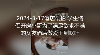 2024-3-17酒店偷拍 学生情侣开房小哥为了满足欲求不满的女友酒后做爱干到呕吐