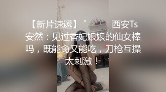 【新片速遞】 ˚❤️⁎⁺西安Ts安然：见过香妃娘娘的仙女棒吗，既能肏又能吃，刀枪互操太刺激！