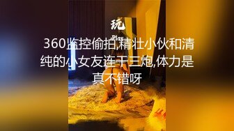  360监控偷拍,精壮小伙和清纯的小女友连干三炮,体力是真不错呀