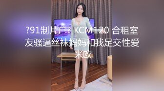 ?91制片厂? KCM120 合租室友骚逼丝袜妈妈和我足交性爱 米欧