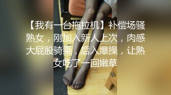 【我有一台拖拉机】补偿场骚熟女，刚加入新人上次，肉感大屁股骑乘，后入爆操，让熟女吃了一回嫩草