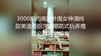 3000网约高端外围女神清纯甜美温柔抠穴啪啪花式玩弄撸管必备视觉盛宴