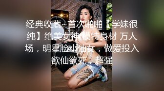 经典收藏~首次啪啪【学妹很纯】绝美女神 模特身材 万人场，明星脸小仙女，做爱投入欲仙欲死，超强