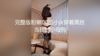 完整版粉嫩00后小jk穿着黑丝当我的小母狗