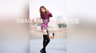 SWAG 死库水系列露脸性爱长片 小媛