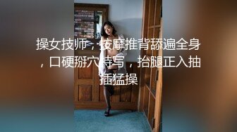 操女技师，按摩推背舔遍全身，口硬掰穴特写，抬腿正入抽插猛操