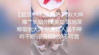 【超顶❤️约炮猎艳】ob大神✿ 爆艹长腿外围美女 跪地深喉吸吮大屌 扶腰后入猛干呻吟不断 滚烫榨射妙不可言