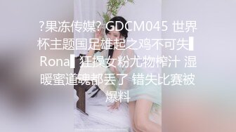 ?果冻传媒? GDCM045 世界杯主题国足雄起之鸡不可失▌Rona▌狂操女粉尤物榨汁 湿暖蜜道魂都丢了 错失比赛被爆料