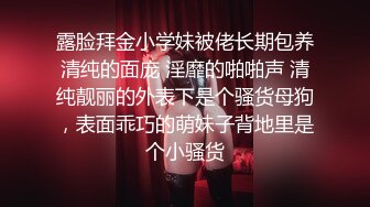 露脸拜金小学妹被佬长期包养清纯的面庞 淫靡的啪啪声 清纯靓丽的外表下是个骚货母狗，表面乖巧的萌妹子背地里是个小骚货