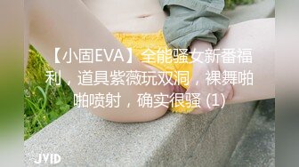 【小固EVA】全能骚女新番福利，道具紫薇玩双洞，裸舞啪啪喷射，确实很骚 (1)