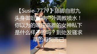 【Susie_7777】舔脚自慰九头身御姐女神户外调教喷水！你以为的端庄高雅的女神私下是什么样子的吗？到处发骚求草的母狗而已