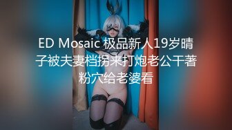 ED Mosaic 极品新人19岁晴子被夫妻档拐来打炮老公干著粉穴给老婆看