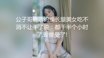 公子哥酒店约操长腿美女吃不消不让干了说：都干半个小时了,谁能受了!