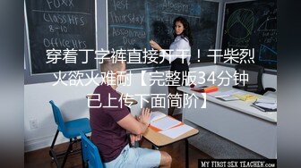 穿着丁字裤直接开干！干柴烈火欲火难耐【完整版34分钟已上传下面简阶】