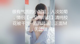 很有气质的小姐姐，人淡如菊，情侣【一朵喇叭花】清纯校花被干啦~道具舔逼，正面M腿，无滤镜 (4)