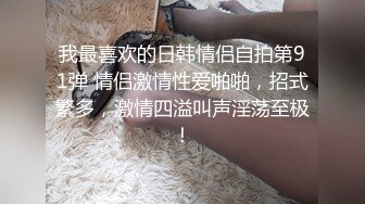 我最喜欢的日韩情侣自拍第91弹 情侣激情性爱啪啪，招式繁多，激情四溢叫声淫荡至极！