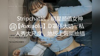 Stripchat站，明星颜值女神【Avxiaolu】D罩杯大奶，私人秀大尺度，地板上假屌抽插