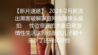 【新片速遞】  2024-2月新流出黑客破解家庭网络摄像头偷拍❤️性欲很强的夫妻日常激情性生活这妈也是的儿子都十多岁了还裸体对他