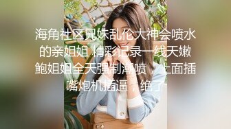 海角社区兄妹乱伦大神会喷水的亲姐姐 精彩记录一线天嫩鲍姐姐全天强制潮喷，上面插嘴炮机插逼，绝了