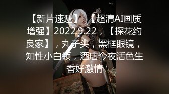 【新片速遞】  【超清AI画质增强】2022.9.22，【探花约良家】，丸子头，黑框眼镜，知性小白领，酒店今夜活色生香好激情