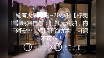 稀有火爆尤物~20小时【柠美】诱舞自慰，狂插无套啪，内射安排，短期下海尤物，可遇不可求！