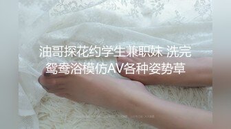 油哥探花约学生兼职妹 洗完鸳鸯浴模仿AV各种姿势草