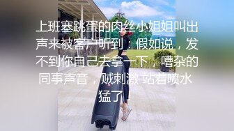 上班塞跳蛋的肉丝小姐姐叫出声来被客户听到：假如说，发不到你自己去拿一下，嘈杂的同事声音，贼刺激 站着喷水 猛了！