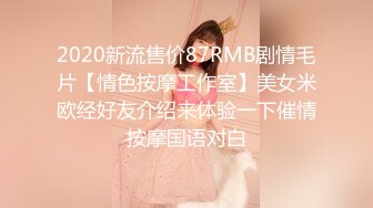 2020新流售价87RMB剧情毛片【情色按摩工作室】美女米欧经好友介绍来体验一下催情按摩国语对白