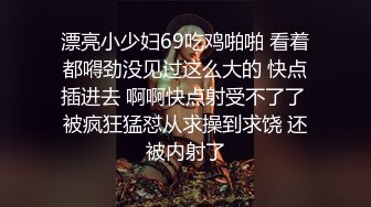 漂亮小少妇69吃鸡啪啪 看着都嘚劲没见过这么大的 快点插进去 啊啊快点射受不了了 被疯狂猛怼从求操到求饶 还被内射了