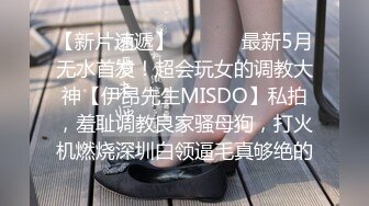 【新片速遞】  ⚫️⚫️最新5月无水首发！超会玩女的调教大神【伊昂先生MISDO】私拍，羞耻调教良家骚母狗，打火机燃烧深圳白领逼毛真够绝的