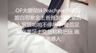 OF大眼萌妹Peachpie扮演厨娘自慰被金主爸爸发现无套后入狠狠啪啪不停喷水 最后足交在美足上交货粘稠把玩 画面唯美感人