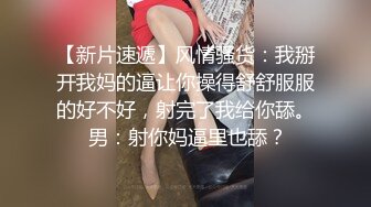 【新片速遞】风情骚货：我掰开我妈的逼让你操得舒舒服服的好不好，射完了我给你舔。 男：射你妈逼里也舔？