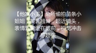 【他家小王】会所偷拍苗条小姐姐，美乳翘臀，超近镜头，表情乳房近在眼前，视觉冲击感超强