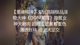 【重磅核弹】专玩高端极品淫物大神《DOM黑宫》隐匿女神天鹅肉 超嫩玉足套着蜜色薄透丝袜 给主人足交