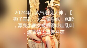 2024年，人气泡良大神，【狮子座】，大二学生妹，露脸，漂亮小美女被插得哇哇乱叫，这表情太鼓舞斗志