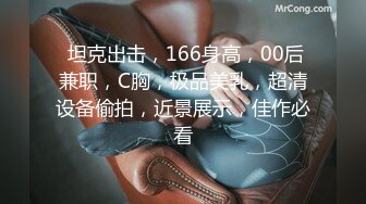  坦克出击，166身高，00后兼职，C胸，极品美乳，超清设备偷拍，近景展示，佳作必看