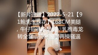 【新片速遞】2022-5-21【91鲍先生探花】168CM美腿，牛仔短裤小姐姐，乳推毒龙转全套，搞舒服了再操骚逼