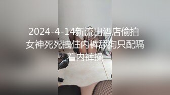 2024-4-14新流出酒店偷拍 女神死死拽住内裤舔狗只配隔着内裤操