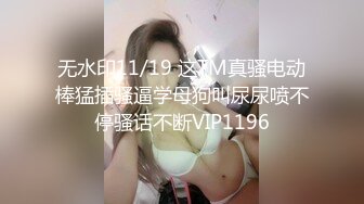 无水印11/19 这TM真骚电动棒猛插骚逼学母狗叫尿尿喷不停骚话不断VIP1196