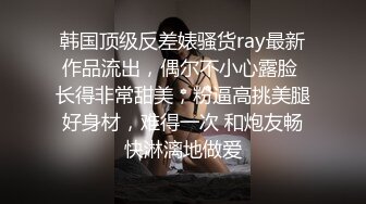 韩国顶级反差婊骚货ray最新作品流出，偶尔不小心露脸 长得非常甜美，粉逼高挑美腿好身材，难得一次 和炮友畅快淋漓地做爱