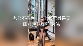 老公不在家，楼上邻居甚是无聊-勾引-厕所-教练