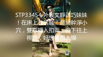 STP33454 外表文靜乖巧妹妹！在床上非常騷！超嫩幹淨小穴，雙指插入扣弄，從下往上視角，好想被男人操