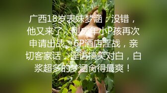 广西18岁表妹梦涵：没错，他又来了，刚成年小P孩再次申请出战。6P酒店淫战，亲切客家话，淫语搞笑对白，白浆超多的梦涵肏得最爽！