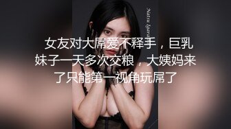   女友对大屌爱不释手，巨乳妹子一天多次交粮，大姨妈来了只能第一视角玩屌了