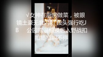 ❤️√女神在厨房做菜，被眼镜土豪无套内射 按头强行吃JB❤️公园露逼偷摸后入野战扣扣插插叫不停