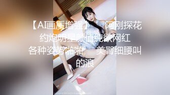 【AI画质增强】❤️阿刚探花❤️约炮明星颜值纯欲网红❤️各种姿势啪啪❤️美臀细腰叫的浪